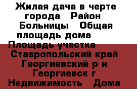 Жилая дача в черте города › Район ­ Больницы › Общая площадь дома ­ 59 › Площадь участка ­ 600 - Ставропольский край, Георгиевский р-н, Георгиевск г. Недвижимость » Дома, коттеджи, дачи продажа   . Ставропольский край